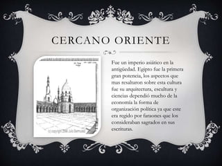 CERCANO ORIENTE 
Fue un imperio asiático en la 
antigüedad. Egipto fue la primera 
gran potencia, los aspectos que 
mas resaltaron sobre esta cultura 
fue su arquitectura, escultura y 
ciencias dependió mucho de la 
economía la forma de 
organización política ya que este 
era regido por faraones que los 
consideraban sagrados en sus 
escrituras. 
 