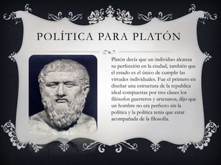 POLÍTICA PARA PLATÓN 
Platón decía que un individuo alcanza 
su perfección en la ciudad, también que 
el estado es el único de cumplir las 
virtudes individuales. Fue el primero en 
diseñar una estructura de la republica 
ideal compuestas por tres clases los 
filósofos guerreros y artesanos, dijo que 
un hombre no era perfecto sin la 
política y la política tenia que estar 
acompañada de la filosofía. 
 