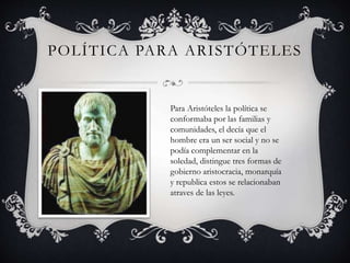 POLÍTICA PARA ARISTÓTELES 
Para Aristóteles la política se 
conformaba por las familias y 
comunidades, el decía que el 
hombre era un ser social y no se 
podía complementar en la 
soledad, distingue tres formas de 
gobierno aristocracia, monarquía 
y republica estos se relacionaban 
atraves de las leyes. 
 