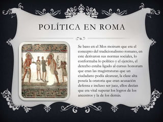 POLÍTICA EN ROMA 
Se baso en el Mos moirum que era el 
concepto del tradicionalismo romano, en 
este derivaron sus normas sociales, lo 
conformaba lo político y el ejercito, el 
derecho estaba ligado al cursus honorum 
que eran las magistraturas que un 
ciudadano podía alcanzar, la clase alta 
poseía la oratoria que eran acusación 
defensa e incluso ser juez, ellos decían 
que era vital superar los logros de los 
ancestros y la de los demás. 
 