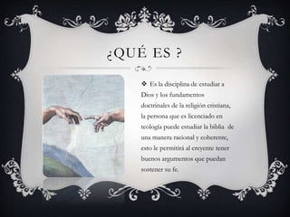 ¿QUÉ ES ? 
 Es la disciplina de estudiar a 
Dios y los fundamentos 
doctrinales de la religión cristiana, 
la persona que es licenciado en 
teología puede estudiar la biblia de 
una manera racional y coherente, 
esto le permitirá al creyente tener 
buenos argumentos que puedan 
sostener su fe. 
 