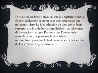 Dios es un ser libre y creador, este la aceptamos por la 
fe pero utilizamos la razón para demostrar algo que 
no hemos visto. La identificación de dios con el bien 
supremo ayuda a definir la simplicidad y las relaciones 
dios espacio y tiempo. Propone que Dios es una 
naturaleza en tres personas la divinidad el 
monoteísmo y resume la fe de manera clara por medio 
de los ambientes agustinianos. 
 