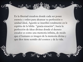 Es la libertad creadora donde cada ser posee 
esencia y orden para alcanzar su perfección o 
unidad ideal, Agustín se inscribió totalmente en le 
espíritu de la biblia “gracia-creación”, hacia la 
perfección de ideas divinas donde el decreto 
creador es como una memoria infinita, de modo 
que el humano es imagen de la memoria divina y 
que dios tiene sentido del cosmos y de la vida. 
 