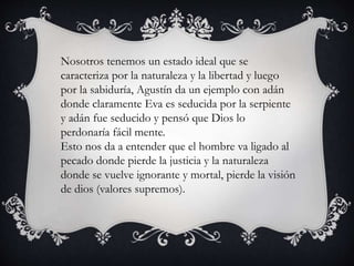 Nosotros tenemos un estado ideal que se 
caracteriza por la naturaleza y la libertad y luego 
por la sabiduría, Agustín da un ejemplo con adán 
donde claramente Eva es seducida por la serpiente 
y adán fue seducido y pensó que Dios lo 
perdonaría fácil mente. 
Esto nos da a entender que el hombre va ligado al 
pecado donde pierde la justicia y la naturaleza 
donde se vuelve ignorante y mortal, pierde la visión 
de dios (valores supremos). 
 