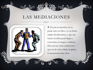 LAS MEDIACIONES 
 En este la naturaleza no se 
puede unir con Dios y es un fluido 
amplio del platonismo, y que una 
fuente invisible puede llegar a 
convertirse en imagen o símbolo. 
Para esta hay varias mediaciones 
que son de cristo, María, la iglesia, 
la sacramental entre otros. 
 