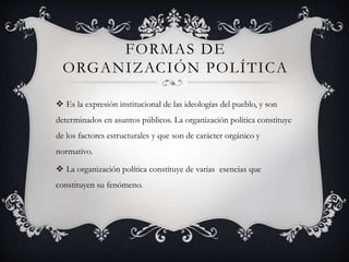 FORMAS DE 
ORGANIZACIÓN POLÍTICA 
 Es la expresión institucional de las ideologías del pueblo, y son 
determinados en asuntos públicos. La organización política constituye 
de los factores estructurales y que son de carácter orgánico y 
normativo. 
 La organización política constituye de varias esencias que 
constituyen su fenómeno. 
 