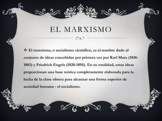EL MARXISMO 
 El marxismo, o socialismo científico, es el nombre dado al 
conjunto de ideas concebidas por primera vez por Karl Marx (1818- 
1883) y Friedrich Engels (1820-1895). En su totalidad, estas ideas 
proporcionan una base teórica completamente elaborada para la 
lucha de la clase obrera para alcanzar una forma superior de 
sociedad humana - el socialismo. 
 