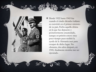  Desde 1922 hasta 1943 fue 
cuando el citado dictador italiano 
se convirtió en el primer ministro 
de su país. Fecha aquella última 
en la que fue depuesto y 
posteriormente encarcelado, 
aunque en prisión estuvo muy 
poco tiempo pues recibió la 
ayuda de la Alemania nazi para 
escapar de dicho lugar. No 
obstante, dos años después, en 
1945, finalmente moriría tras ser 
ejecutado. 
 