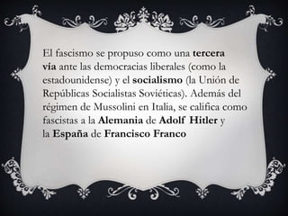El fascismo se propuso como una tercera 
vía ante las democracias liberales (como la 
estadounidense) y el socialismo (la Unión de 
Repúblicas Socialistas Soviéticas). Además del 
régimen de Mussolini en Italia, se califica como 
fascistas a la Alemania de Adolf Hitler y 
la España de Francisco Franco 
 