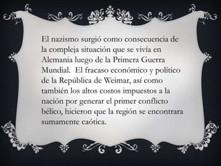El nazismo surgió como consecuencia de 
la compleja situación que se vivía en 
Alemania luego de la Primera Guerra 
Mundial. El fracaso económico y político 
de la República de Weimar, así como 
también los altos costos impuestos a la 
nación por generar el primer conflicto 
bélico, hicieron que la región se encontrara 
sumamente caótica. 
 