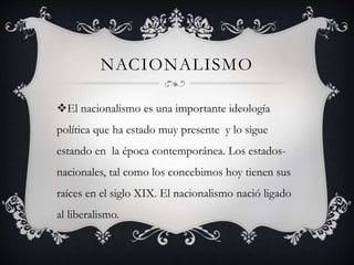 NACIONALISMO 
El nacionalismo es una importante ideología 
política que ha estado muy presente y lo sigue 
estando en la época contemporánea. Los estados-nacionales, 
tal como los concebimos hoy tienen sus 
raíces en el siglo XIX. El nacionalismo nació ligado 
al liberalismo. 
 