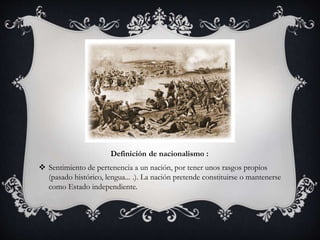Definición de nacionalismo : 
 Sentimiento de pertenencia a un nación, por tener unos rasgos propios 
(pasado histórico, lengua... .). La nación pretende constituirse o mantenerse 
como Estado independiente. 
 