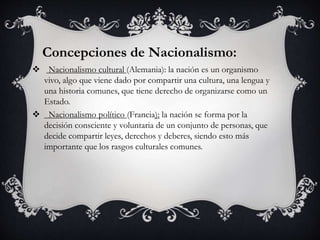 Concepciones de Nacionalismo: 
 Nacionalismo cultural (Alemania): la nación es un organismo 
vivo, algo que viene dado por compartir una cultura, una lengua y 
una historia comunes, que tiene derecho de organizarse como un 
Estado. 
 Nacionalismo político (Francia): la nación se forma por la 
decisión consciente y voluntaria de un conjunto de personas, que 
decide compartir leyes, derechos y deberes, siendo esto más 
importante que los rasgos culturales comunes. 
 