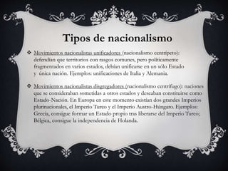 Tipos de nacionalismo 
 Movimientos nacionalistas unificadores (nacionalismo centrípeto): 
defendían que territorios con rasgos comunes, pero políticamente 
fragmentados en varios estados, debían unificarse en un sólo Estado 
y única nación. Ejemplos: unificaciones de Italia y Alemania. 
 Movimientos nacionalistas disgregadores (nacionalismo centrífugo): naciones 
que se consideraban sometidas a otros estados y deseaban constituirse como 
Estado-Nación. En Europa en este momento existían dos grandes Imperios 
plurinacionales, el Imperio Turco y el Imperio Austro-Húngaro. Ejemplos: 
Grecia, consigue formar un Estado propio tras liberarse del Imperio Turco; 
Bélgica, consigue la independencia de Holanda. 
 