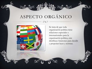 ASPECTO ORGÁNICO 
Se trata de que toda 
organización política tiene 
relaciones especiales e 
internacionales para la 
organización política, este 
distribuye funciones para decidir 
y proponer leyes y normas. 
 