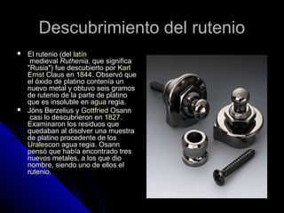 Descubrimiento del rutenioDescubrimiento del rutenio
 El rutenio (delEl rutenio (del latínlatín
medievalmedieval RutheniaRuthenia, que significa, que significa
"Rusia") fue descubierto por"Rusia") fue descubierto por KarlKarl
ErnstErnst ClausClaus enen 18441844. Observó que. Observó que
el óxido de platino contenía unel óxido de platino contenía un
nuevo metal y obtuvo seis gramosnuevo metal y obtuvo seis gramos
de rutenio de la parte de platinode rutenio de la parte de platino
que es insoluble enque es insoluble en aguaagua regiaregia..
 Jöns Berzelius yJöns Berzelius y GottfriedGottfried OsannOsann
casi lo descubrieron encasi lo descubrieron en 18271827..
Examinaron los residuos queExaminaron los residuos que
quedaban al disolver una muestraquedaban al disolver una muestra
de platino procedente de losde platino procedente de los
UralesUralescon agua regia. Osanncon agua regia. Osann
pensó que había encontrado trespensó que había encontrado tres
nuevos metales, a los que dionuevos metales, a los que dio
nombre, siendo uno de ellos elnombre, siendo uno de ellos el
rutenio.rutenio.
 