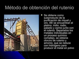 Método de obtención del rutenioMétodo de obtención del rutenio
 Se obtiene comoSe obtiene como
subproducto de lasubproducto de la
purificación de níquel ypurificación de níquel y
oro. Allí se encuentran eloro. Allí se encuentran el
platino, iridio, rodio,platino, iridio, rodio,
paladio y osmio junto conpaladio y osmio junto con
el rutenio. Separados losel rutenio. Separados los
metales individuales enmetales individuales en
un proceso químicoun proceso químico
complejo, se obtienecomplejo, se obtiene
cloruro de rutenio ycloruro de rutenio y
amonio, que se reduceamonio, que se reduce
con hidrógeno paracon hidrógeno para
producir el metal en polvoproducir el metal en polvo
 