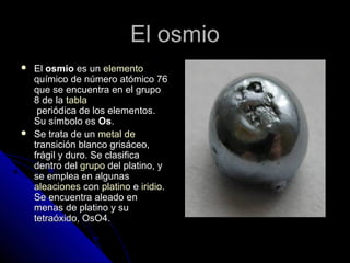 El osmioEl osmio
 ElEl osmioosmio es unes un elementoelemento
químicoquímico de número atómico 76de número atómico 76
que se encuentra en el grupoque se encuentra en el grupo
8 de la8 de la tablatabla
periódica de los elementosperiódica de los elementos..
Su símbolo esSu símbolo es OsOs..
 Se trata de unSe trata de un metalmetal dede
transicióntransición blanco grisáceo,blanco grisáceo,
frágil y duro. Se clasificafrágil y duro. Se clasifica
dentro deldentro del grupogrupo del platinodel platino, y, y
se emplea en algunasse emplea en algunas
aleacionesaleaciones concon platinoplatino ee iridioiridio..
Se encuentra aleado enSe encuentra aleado en
menas de platino y sumenas de platino y su
tetraóxido, OsO4.tetraóxido, OsO4.
 