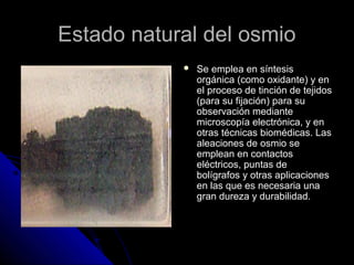 Estado natural del osmioEstado natural del osmio
 Se emplea en síntesisSe emplea en síntesis
orgánica (como oxidante) y enorgánica (como oxidante) y en
el proceso de tinción de tejidosel proceso de tinción de tejidos
(para su fijación) para su(para su fijación) para su
observación medianteobservación mediante
microscopía electrónica, y enmicroscopía electrónica, y en
otras técnicas biomédicas. Lasotras técnicas biomédicas. Las
aleaciones de osmio sealeaciones de osmio se
emplean en contactosemplean en contactos
eléctricos, puntas deeléctricos, puntas de
bolígrafos y otras aplicacionesbolígrafos y otras aplicaciones
en las que es necesaria unaen las que es necesaria una
gran dureza y durabilidad.gran dureza y durabilidad.
 