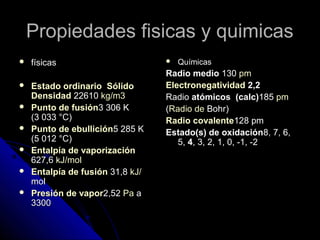 Propiedades fisicas y quimicasPropiedades fisicas y quimicas
 físicasfísicas
 Estado ordinarioEstado ordinario SólidoSólido
DensidadDensidad 2261022610 kgkg/m3/m3
 Punto de fusiónPunto de fusión3 306 K3 306 K
(3 033 °C)(3 033 °C)
 Punto de ebulliciónPunto de ebullición5 285 K5 285 K
(5 012 °C)(5 012 °C)
 Entalpía de vaporizaciónEntalpía de vaporización
627,6627,6 kJkJ//molmol
 Entalpía de fusiónEntalpía de fusión 31,831,8 kJkJ//
molmol
 Presión de vaporPresión de vapor2,522,52 PaPa aa
33003300
 QuímicasQuímicas
Radio medioRadio medio 130130 pmpm
ElectronegatividadElectronegatividad 2,22,2
RadioRadio atómicos (calc)atómicos (calc)185185 pmpm
((Radio deRadio de BohrBohr))
Radio covalenteRadio covalente128 pm128 pm
Estado(s) de oxidaciónEstado(s) de oxidación8, 7, 6,8, 7, 6,
5,5, 44, 3, 2, 1, 0, -1, -2, 3, 2, 1, 0, -1, -2
 