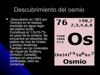 Descubrimiento del osmioDescubrimiento del osmio
 Descubierto en 1803 porDescubierto en 1803 por
Tennant en el residuoTennant en el residuo
insoluble en agua regiainsoluble en agua regia
deldel platino brutoplatino bruto..
Constituye el 1,5x10-7%Constituye el 1,5x10-7%
en peso de la corteza. Seen peso de la corteza. Se
encuentra en placeres deencuentra en placeres de
platino de ríos de Uralesplatino de ríos de Urales
y ambas Américas.y ambas Américas.
También en los mineralesTambién en los minerales
de níquel de Sudburyde níquel de Sudbury
(Ontario, Canadá),(Ontario, Canadá),
aunque en pequeñasaunque en pequeñas
cantidades, pero escantidades, pero es
comercial.comercial.
 