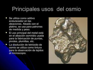 Principales usos del osmioPrincipales usos del osmio
 Se utiliza como aditivoSe utiliza como aditivo
endurecedor en lasendurecedor en las
aleaciones. Aleado con elaleaciones. Aleado con el
platino, se usa para patronesplatino, se usa para patrones
de medida y peso.de medida y peso.
 El uso principal del metal estáEl uso principal del metal está
en el aleación osmiridio usadaen el aleación osmiridio usada
para la fabricación de puntas,para la fabricación de puntas,
pivotes, plumillas, etc.pivotes, plumillas, etc.
 La disolución de tetróxido deLa disolución de tetróxido de
osmio se utiliza como tinturaosmio se utiliza como tintura
para la observación de tejidospara la observación de tejidos
al microscopio.al microscopio.
 