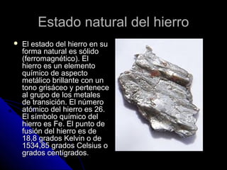Estado natural del hierroEstado natural del hierro
 El estado del hierro en suEl estado del hierro en su
forma natural es sólidoforma natural es sólido
(ferromagnético). El(ferromagnético). El
hierro es un elementohierro es un elemento
químico de aspectoquímico de aspecto
metálico brillante con unmetálico brillante con un
tono grisáceo y pertenecetono grisáceo y pertenece
al grupo de los metalesal grupo de los metales
de transición. El númerode transición. El número
atómico del hierro es 26.atómico del hierro es 26.
El símbolo químico delEl símbolo químico del
hierro es Fe. El punto dehierro es Fe. El punto de
fusión del hierro es defusión del hierro es de
18,8 grados Kelvin o de18,8 grados Kelvin o de
1534,85 grados Celsius o1534,85 grados Celsius o
grados centígrados.grados centígrados.
 