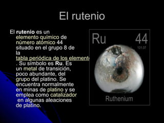 El rutenioEl rutenio
ElEl ruteniorutenio es unes un
elemento químicoelemento químico dede
número atómiconúmero atómico 4444
situado en el grupo 8 desituado en el grupo 8 de
lala
tabla periódica de los elementostabla periódica de los elementos
. Su símbolo es. Su símbolo es RuRu. Es. Es
unun metalmetal de transiciónde transición,,
poco abundante, delpoco abundante, del
grupogrupo del platinodel platino. Se. Se
encuentra normalmenteencuentra normalmente
en minas deen minas de platinoplatino y sey se
emplea comoemplea como catalizadorcatalizador
en algunas aleacionesen algunas aleaciones
de platino.de platino.
 