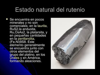 Estado natural del rutenioEstado natural del rutenio
 Se encuentra en pocosSe encuentra en pocos
minerales y no sonminerales y no son
comerciales; en lacomerciales; en la lauritalaurita,,
RuS2,la anduoita,RuS2,la anduoita,
Ru,OsAs2, la platarsita, yRu,OsAs2, la platarsita, y
en pequeñas cantidadesen pequeñas cantidades
en laen la pentlanditapentlandita,,
(Fe,Ni)9S8. Este(Fe,Ni)9S8. Este
elemento generalmenteelemento generalmente
se encuentra junto conse encuentra junto con
otros elementos delotros elementos del
grupo del platino, en losgrupo del platino, en los
UralesUrales y en América,y en América,
formando aleaciones.formando aleaciones.
 