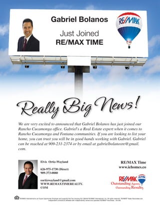 Gabriel Bolanos
Just Joined
RE/MAX TIME
We are very excited to announced that Gabriel Bolanos has just joined our
Rancho Cucamonga office. Gabriel's a Real Estate expert when it comes to
Rancho Cucamonga and Fontana communities. If you are looking to list your
home, you can trust you will be in good hands working with Gabriel. Gabriel
can be reached at 909-231-2374 or by email at gabrielbolanosre@gmail.
com.
Elvis Ortiz-Wayland
626-975-1730 (Direct)
909-373-0880
eortizwayland@gmail.com
WWW.REMAXTIMEREALTY.
COM
RE/MAX Time
www.iehomes.co
 