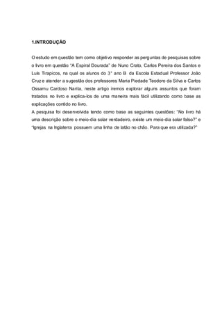 1.INTRODUÇÃO
O estudo em questão tem como objetivo responder as perguntas de pesquisas sobre
o livro em questão “A Espiral Dourada” de Nuno Crato, Carlos Pereira dos Santos e
Luís Tirapicos, na qual os alunos do 3° ano B da Escola Estadual Professor João
Cruz e atender a sugestão dos professores Maria Piedade Teodoro da Silva e Carlos
Ossamu Cardoso Narita, neste artigo iremos explorar alguns assuntos que foram
tratados no livro e explica-los de uma maneira mais fácil utilizando como base as
explicações contido no livro.
A pesquisa foi desenvolvida tendo como base as seguintes questões: “No livro há
uma descrição sobre o meio-dia solar verdadeiro, existe um meio-dia solar falso?” e
“Igrejas na Inglaterra possuem uma linha de latão no chão. Para que era utilizada?”
 