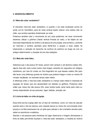 2. MEIO DIA SOLAR.
2.1 Meio-dia solar verdadeiro?
O chamado meio-dia solar verdadeiro, é quando o sol está localizado acima do
ponto sul do hemisfério, para ter essa certeza basta colocar uma estaca reta no
chão, sua sombra apontara diretamente ao norte.
Podemos também citar o movimento do sol, para podermos ver esse movimento
devemos utilizar o gnômon (haste vertical fincada ao solo), o tal objeto ao ser
iluminado dependendo do horário e da época do ano projeta uma sombra e, portanto
ao meio-dia a sombra apontara para Norte-Sul, e graças a esse objeto foi
observando a variação do tamanho da sombra do gnômon ao longo do ano os
antigos determinaram a duração do ano das estações.
2.2. Meio-dia solar falso.
Sabemos que o dia possui 24 horas, porem nem sempre o sol demora exatas 24h,
alguns dias são mais curtos outros mais longos variando em segundos em relógios
mecânicos, por isso foi criado um Sol imaginário em que desses exatos 24h para
não haver uma diferença grande do horário que poderia chegar a mais ou menos 30
minutos resultando no chamado tempo solar médio.
A diferença entre o meio-dia solar verdadeiro e o tempo solar médio é chamada de
equação do tempo que era apresentado em tabelas ou gráficos. Podemos dizer
então que nosso dia não possui 24h, esse horário pode variar tanto para mais ou
menos dependendo do seu percurso, lugar, latitude, posição, etc.
2.3 Linha de latão no chão da igreja.
Essa linha servia à igreja além de um tipo de meridiano, como um meio de calcular
quando seria o dia da páscoa, pois naquela época os meios de comunicação eram
poucos e os fiéis precisavam de um jeito para calcular o dia e também serviam para
saber os equinócios e solstícios.
Quando o sol passava pela meridiana do lugar observava a imagem atravessava à
linha do latão permitindo localizar o meio-dia solar verdadeiro, a medida do horário
 