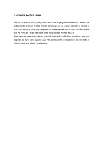 3. CONSIDERAÇÕES FINAIS
Depois de realizar minha pesquisa e responder as perguntas elaboradas, vemos que
antigamente existiam muitas formas complexas de se achar, calcular o horário, e
como ela avançou para que chegasse ao modo que utilizamos hoje, também vemos
que na verdade 1 dia pode durar tanto mais quantos menos de 24h.
Com esse pequeno artigo da um entendimento rápido e fácil em relação ao segundo
capítulo do livro para aqueles que não conseguiram compreender de imediato, e
direcionando sua leitura corretamente.
 