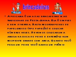 A pescaria é uma das brincadeiras mais tradicionais de Festa Junina. Ela é simples e bem divertida. Basta recortar peixes de papel grosso (tipo papelão) e colocar números neles. Devemos colocar uma argola na boca do peixe e enterrá-lo num recipiente grande com areia. Quando você pega um peixe você ganha um prêmio brincadeiras 