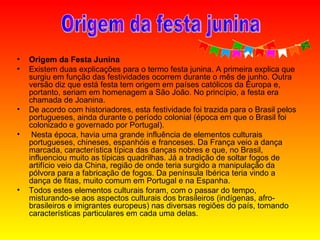 Origem da Festa Junina    Existem duas explicações para o termo festa junina. A primeira explica que surgiu em função das festividades ocorrem durante o mês de junho. Outra versão diz que está festa tem origem em países católicos da Europa e, portanto, seriam em homenagem a São João. No princípio, a festa era chamada de Joanina.  De acordo com historiadores, esta festividade foi trazida para o Brasil pelos portugueses, ainda durante o período colonial (época em que o Brasil foi colonizado e governado por Portugal).  Nesta época, havia uma grande influência de elementos culturais portugueses, chineses, espanhóis e franceses. Da França veio a dança marcada, característica típica das danças nobres e que, no Brasil, influenciou muito as típicas quadrilhas. Já a tradição de soltar fogos de artifício veio da China, região de onde teria surgido a manipulação da pólvora para a fabricação de fogos. Da península Ibérica teria vindo a dança de fitas, muito comum em Portugal e na Espanha.    Todos estes elementos culturais foram, com o passar do tempo, misturando-se aos aspectos culturais dos brasileiros (indígenas, afro-brasileiros e imigrantes europeus) nas diversas regiões do país, tomando características particulares em cada uma delas.  Origem da festa junina 