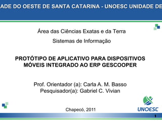DADE DO OESTE DE SANTA CATARINA - UNOESC UNIDADE DE



            Área das Ciências Exatas e da Terra
                  Sistemas de Informação


     PROTÓTIPO DE APLICATIVO PARA DISPOSITIVOS
       MÓVEIS INTEGRADO AO ERP GESCOOPER


           Prof. Orientador (a): Carla A. M. Basso
             Pesquisador(a): Gabriel C. Vivian


                        Chapecó, 2011
                                                     1
 