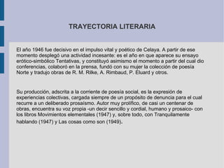 TRAYECTORIA LITERARIA


El año 1946 fue decisivo en el impulso vital y poético de Celaya. A partir de ese
momento desplegó una actividad incesante: es el año en que aparece su ensayo
erótico-simbólico Tentativas, y constituyó asimismo el momento a partir del cual dio
conferencias, colaboró en la prensa, fundó con su mujer la colección de poesía
Norte y tradujo obras de R. M. Rilke, A. Rimbaud, P. Eluard y otros.


Su producción, adscrita a la corriente de poesía social, es la expresión de
experiencias colectivas, cargada siempre de un propósito de denuncia para el cual
recurre a un deliberado prosaísmo. Autor muy prolífico, de casi un centenar de
obras, encuentra su voz propia -un decir sencillo y cordial, humano y prosaico- con
los libros Movimientos elementales (1947) y, sobre todo, con Tranquilamente
hablando (1947) y Las cosas como son (1949).
 