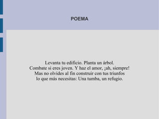 POEMA




       Levanta tu edificio. Planta un árbol.
Combate si eres joven. Y haz el amor, ¡ah, siempre!
  Mas no olvides al fin construir con tus triunfos
  lo que más necesitas: Una tumba, un refugio.
 