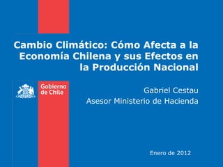 Cambio Climático: Cómo Afecta a la
 Economía Chilena y sus Efectos en
           la Producción Nacional

                            Gabriel Cestau
             Asesor Ministerio de Hacienda




                             Enero de 2012
 