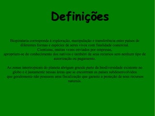 Definições 
. 
Biopirataria corresponde à exploração, manipulação e transferência entre países de 
diferentes formas e espécies de seres vivos com finalidade comercial. 
Cientistas, muitas vezes enviados por empresas, 
apropriam-se do conhecimento dos nativos e também de seus recursos sem nenhum tipo de 
autorização ou pagamento. 
As zonas intertropicais do planeta abrigam grande parte da biodiversidade existente no 
globo e é justamente nessas áreas que se encontram os países subdesenvolvidos 
que geralemente não possuem uma fiscalização que garante a proteção de seus recursos 
naturais. 
 