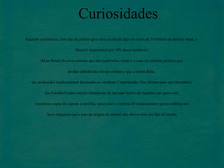 Curiosidades 
Segundo estimativas, esse tipo de prática gera uma receita de algo em torno de 10 bilhões de dólares anual, o 
Brasil é responsável por 10% desse comércio. 
Há no Brasil diversos animais que são explorados, como é o caso da serpente jararaca que 
produz substâncias em seu veneno e que, a partir delas, 
são produzidos medicamentos destinados ao combate à hipertensão. Nos últimos anos um laboratório 
dos Estados Unidos retirou substâncias de um sapo nativo do Equador que gerou um 
anestésico capaz de superar a morfina, nesse caso a empresa de medicamentos gerou milhões em 
lucro enquanto que o país de origem do animal não obteve nem um tipo de receita. 
 