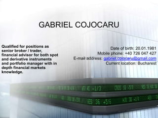 GABRIEL COJOCARU Qualified for positions as senior broker / trader, financial advisor for both spot and derivative instruments and portfolio manager with in depth financial markets knowledge. Date of birth: 20.01.1981 Mobile phone: +40 726 047 427 E-mail address: gabriel.cojocaru@gmail.com Current location: Bucharest 