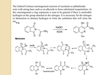 The Gabriel-Colman rearrangement reaction of saccharin or phthalimido
ester with strong base such as an alkoxide to form substituted isoquinolines. In
this rearrangement a ring expansion is seen to be general if there is enolizable
hydrogen on the group attached to the nitrogen. It is necessary for the nitrogen
to abstraction to abstract hydrogen to form the carbanion that will close the
ring.
 