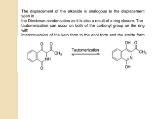The displacement of the alkoxide is analogous to the displacement
seen in
the Dieckman condensation as it is also a result of a ring closure. The
tautomerization can occur on both of the carbonyl group on the ring
with
interconversion of the keto form to the enol form and the amide form
to
the imidic acid form.
 