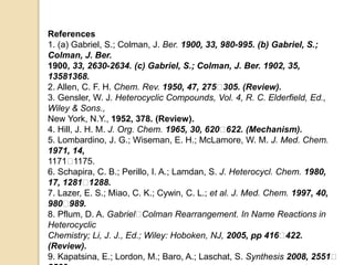References
1. (a) Gabriel, S.; Colman, J. Ber. 1900, 33, 980-995. (b) Gabriel, S.;
Colman, J. Ber.
1900, 33, 2630-2634. (c) Gabriel, S.; Colman, J. Ber. 1902, 35,
13581368.
2. Allen, C. F. H. Chem. Rev. 1950, 47, 275􀀐305. (Review).
3. Gensler, W. J. Heterocyclic Compounds, Vol. 4, R. C. Elderfield, Ed.,
Wiley & Sons.,
New York, N.Y., 1952, 378. (Review).
4. Hill, J. H. M. J. Org. Chem. 1965, 30, 620􀀐622. (Mechanism).
5. Lombardino, J. G.; Wiseman, E. H.; McLamore, W. M. J. Med. Chem.
1971, 14,
1171􀀐1175.
6. Schapira, C. B.; Perillo, I. A.; Lamdan, S. J. Heterocycl. Chem. 1980,
17, 1281􀀐1288.
7. Lazer, E. S.; Miao, C. K.; Cywin, C. L.; et al. J. Med. Chem. 1997, 40,
980􀀐989.
8. Pflum, D. A. Gabriel􀀐Colman Rearrangement. In Name Reactions in
Heterocyclic
Chemistry; Li, J. J., Ed.; Wiley: Hoboken, NJ, 2005, pp 416􀀐422.
(Review).
9. Kapatsina, E.; Lordon, M.; Baro, A.; Laschat, S. Synthesis 2008, 2551􀀐
 