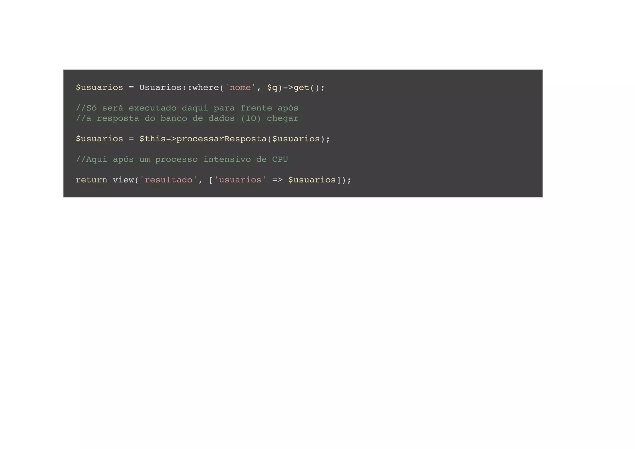 $usuarios = Usuarios::where('nome', $q)->get();
//Só será executado daqui para frente após
//a resposta do banco de dados (IO) chegar
$usuarios = $this->processarResposta($usuarios);
//Aqui após um processo intensivo de CPU
return view('resultado', ['usuarios' => $usuarios]);
 