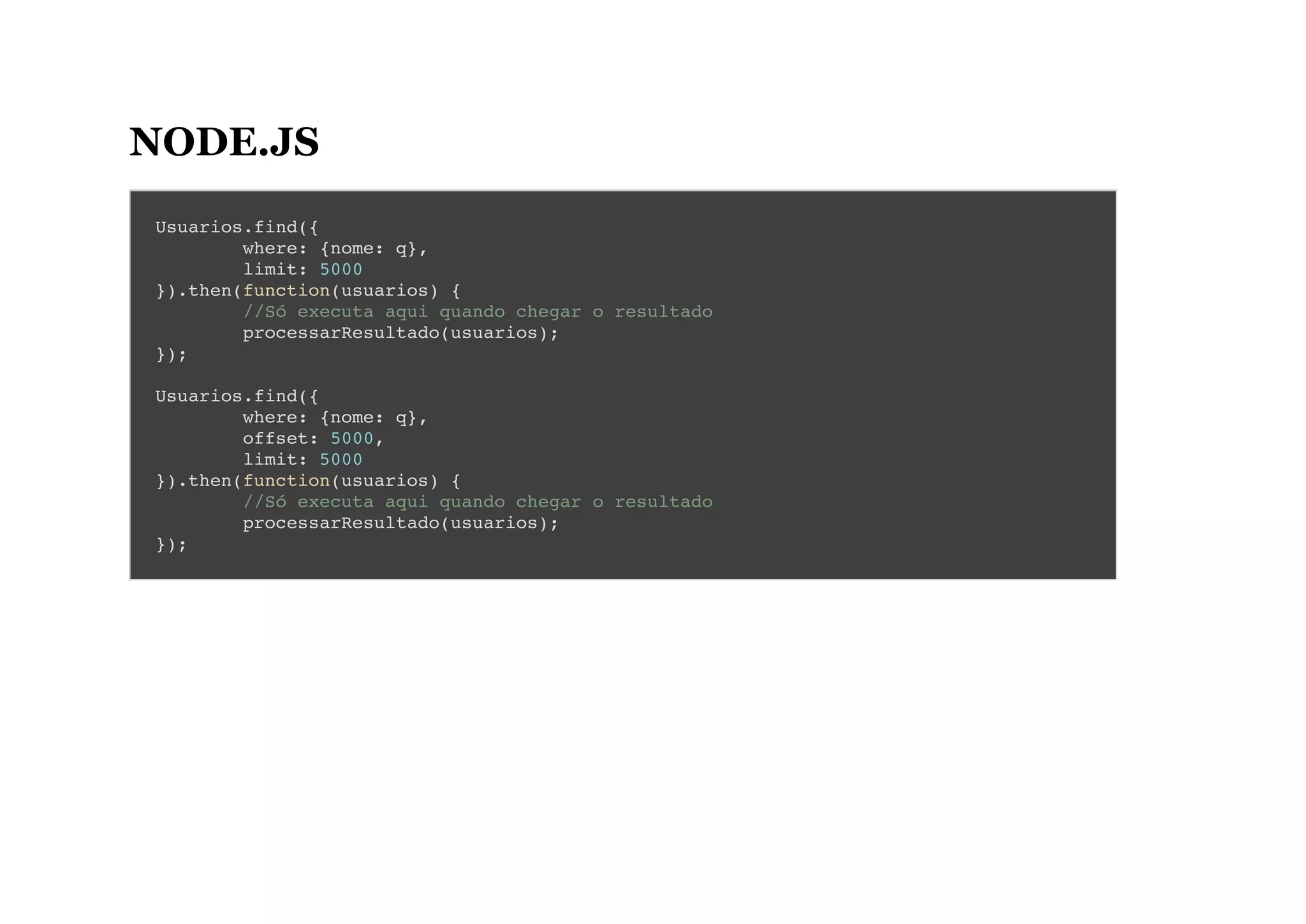 NODE.JS
Usuarios.find({
where: {nome: q},
limit: 5000
}).then(function(usuarios) {
//Só executa aqui quando chegar o resultado
processarResultado(usuarios);
});
Usuarios.find({
where: {nome: q},
offset: 5000,
limit: 5000
}).then(function(usuarios) {
//Só executa aqui quando chegar o resultado
processarResultado(usuarios);
});
 
