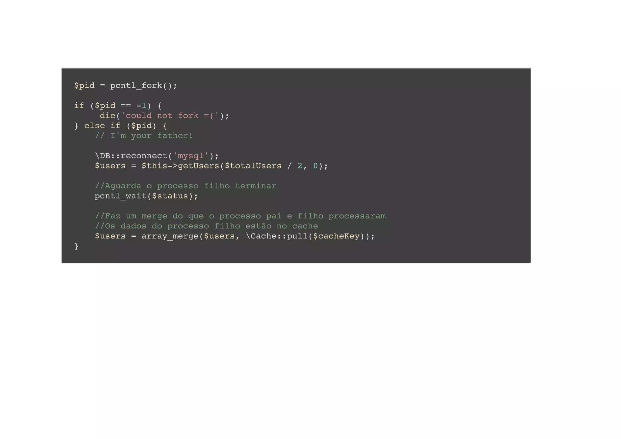 $pid = pcntl_fork();
if ($pid == -1) {
die('could not fork =(');
} else if ($pid) {
// I'm your father!
DB::reconnect('mysql');
$users = $this->getUsers($totalUsers / 2, 0);
//Aguarda o processo filho terminar
pcntl_wait($status);
//Faz um merge do que o processo pai e filho processaram
//Os dados do processo filho estão no cache
$users = array_merge($users, Cache::pull($cacheKey));
}
 
