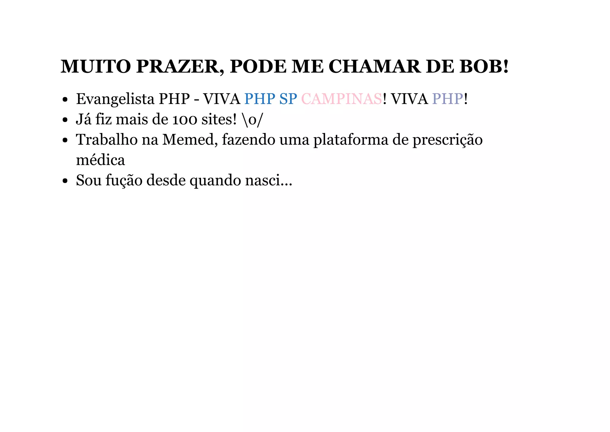 MUITO PRAZER, PODE ME CHAMAR DE BOB!
Evangelista PHP - VIVA PHP SP CAMPINAS! VIVA PHP!
Já fiz mais de 100 sites! o/
Trabalho na Memed, fazendo uma plataforma de prescrição
médica
Sou fução desde quando nasci...
 