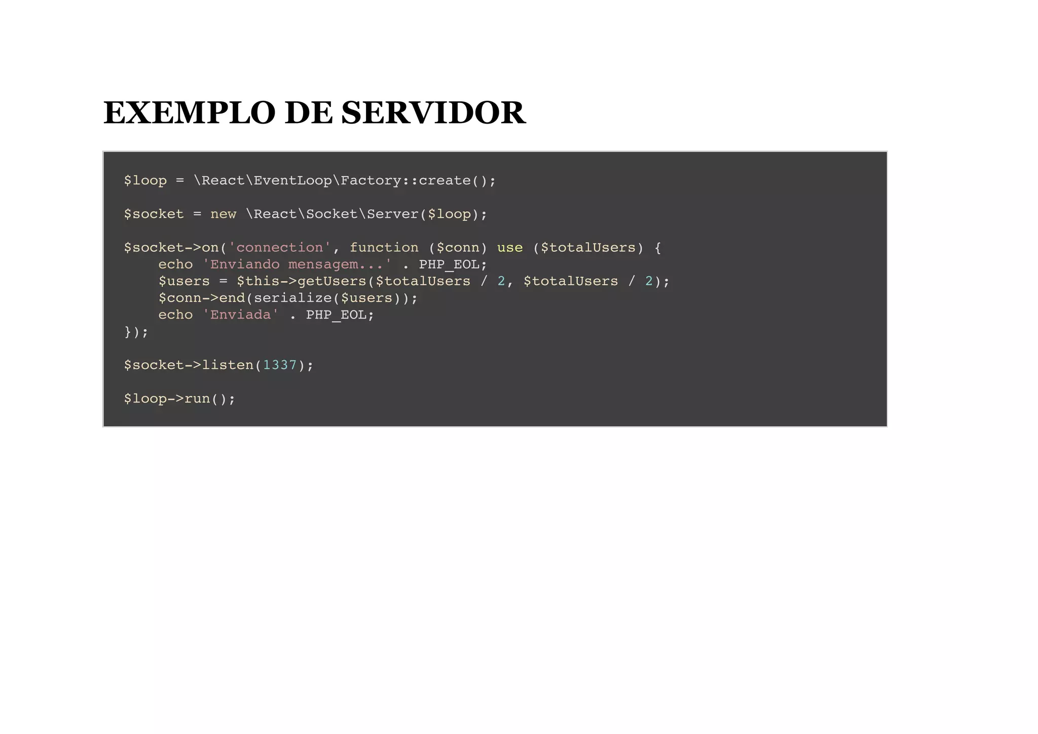 EXEMPLO DE SERVIDOR
$loop = ReactEventLoopFactory::create();
$socket = new ReactSocketServer($loop);
$socket->on('connection', function ($conn) use ($totalUsers) {
echo 'Enviando mensagem...' . PHP_EOL;
$users = $this->getUsers($totalUsers / 2, $totalUsers / 2);
$conn->end(serialize($users));
echo 'Enviada' . PHP_EOL;
});
$socket->listen(1337);
$loop->run();
 